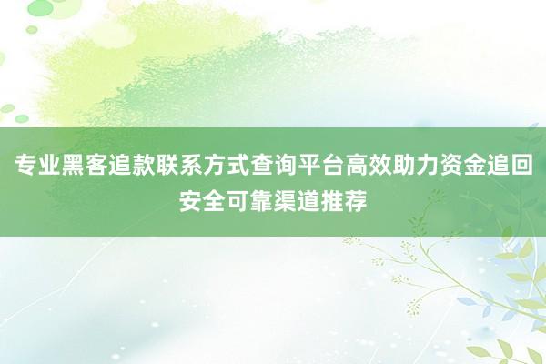 专业黑客追款联系方式查询平台高效助力资金追回安全可靠渠道推荐