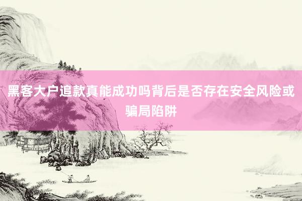 黑客大户追款真能成功吗背后是否存在安全风险或骗局陷阱