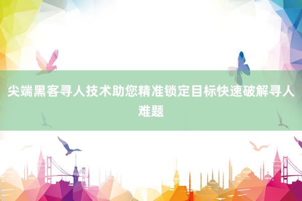 尖端黑客寻人技术助您精准锁定目标快速破解寻人难题