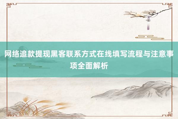 网络追款提现黑客联系方式在线填写流程与注意事项全面解析
