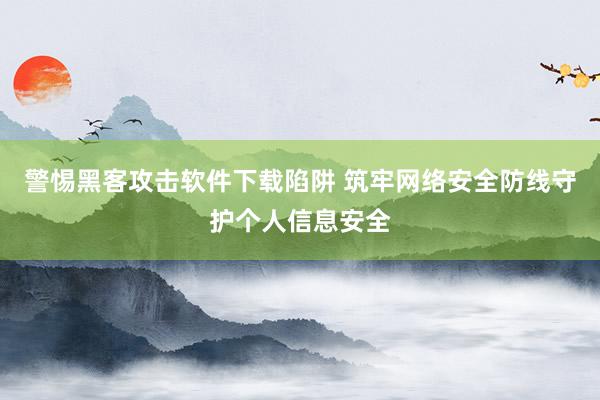 警惕黑客攻击软件下载陷阱 筑牢网络安全防线守护个人信息安全
