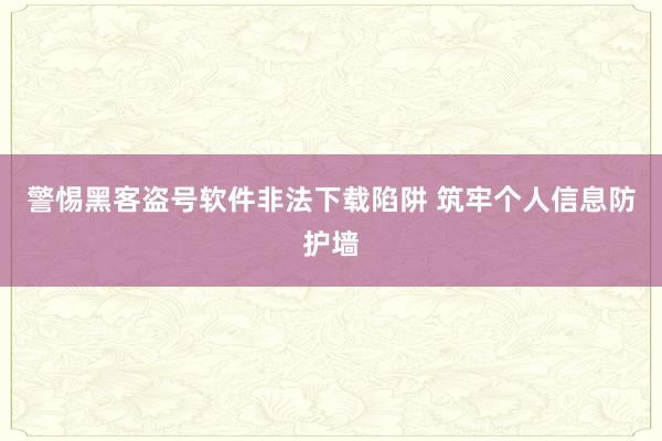 警惕黑客盗号软件非法下载陷阱 筑牢个人信息防护墙