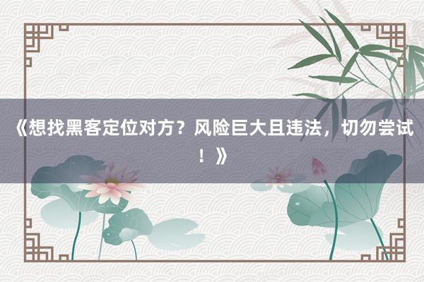 《想找黑客定位对方？风险巨大且违法，切勿尝试！》